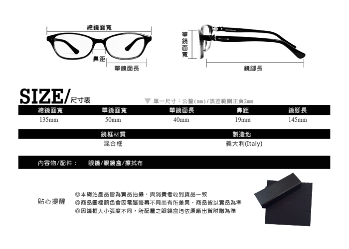 總距鏡面長SIZE尺寸表總鏡面寬135mm單鏡面寬50mm鏡框材質混合框單鏡面寬鏡腳長 單一尺寸:公釐(mm/誤差範圍正負2mm單鏡面長距內容物/配件: /眼鏡盒/擦拭布40mm)本網站產品皆為實品拍攝,與消費者收到貨品一致19mm製造地義大利(Italy)貼心提醒商品圖檔顏色會電腦螢幕不同而有所差異,商品皆以實品為準因鏡框大小弧度不同,所配屬之眼鏡盒均依原廠出貨附贈為準鏡腳長145mm