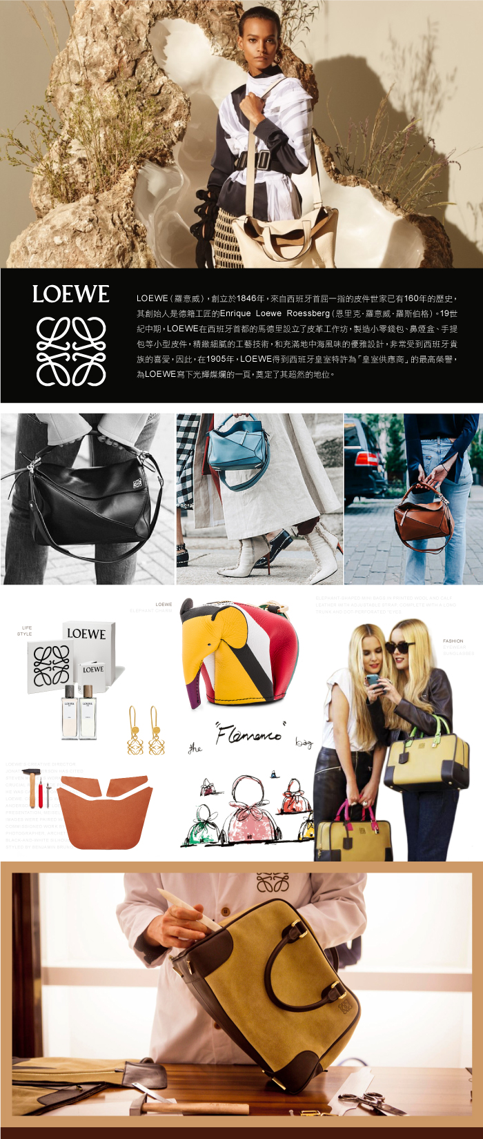 LOEWE (威)創立於1846年來自西班牙首屈一指的皮件世家已有160年的歷史其創始人是德籍工匠的Enrique Loewe Roessberg (恩里克·羅意威·羅斯伯格)。19世紀中期LOEWE在西班牙首都的馬德里設立了皮革工作坊,製造小零錢包、鼻煙盒、手提包等小型皮件,精緻細膩的工藝技術,和充滿地中海風味的優雅設計,非常受到西班牙貴族的喜愛,因此,在1905年,LOEWE得到西班牙皇室特許為「皇室供應商」的最高榮譽,為LOEWE寫下光輝燦爛的一頁,奠定了其超然的地位。LIFESTYLELOEWELOEWELOEWEELEPHANT CHARELEPHANT SHAPED MINI BAGS IN PRINTED WOOL AND LEATR WITH ADJUSTABLE STRAP, COMPLETE WITH A LONGTRUNK AND DOTPERFORATED EYES  STEVEN MHE WAS LOEWE HAS PRESENTATION,  WERE  W WORK thePHOTOGRAPHER, ARCHETBLACKAND-WHITE STYLED  BENJAMIN EYEWEARSUNGLASSES