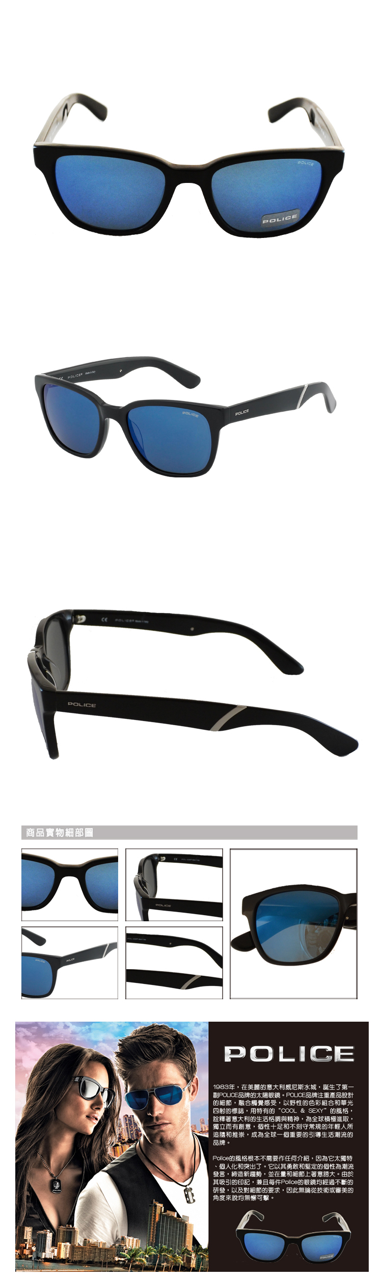 POLICE POLICEPOLICE商品實物細部圖POLICEPOLICEPOLICE1983年在的意大利威尼斯水城誕生了第一品牌的太陽眼鏡。POUCE品牌注重產品設計的細節,融合觸覺感受,以野性的色彩組合和華光四射的標誌,用特有的“COOL & SEXY的風格,詮釋著意大利的生活格調與精神,為全球積極進取,獨立而有創意,個性十足和不刻守常規的年輕人所追隨和推崇,成為全球一個重要的引導生活潮流的品牌。Police的風格根本不需要作任何介紹,因為它太獨特個人化和突出了。它以其勇敢和堅定的個性為潮流發言,締造新趨勢,並在量和細節上著意。由於其吸引的印記,兼且每件Police的眼鏡均經過不斷的研發,以及對細節的要求,因此無論從技術或審美的角度來說均無懈可擊。
