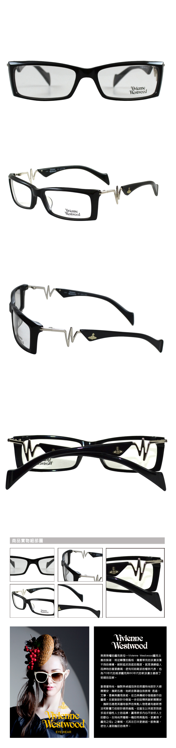 商品實物細部圖VivienneWestwoodVivienneWestwoodEYEWEARVivienneWestwood無畏無懼的教母—Vivienne Westwood龐克義的裝著、叛逆顛覆的風格、羅曼蒂克的浪漫浪蕩不拘的模樣,絕對抵抗到底的態度,就是個人品牌時的重要戲碼,使有如前衛派的極致代表,也為70年代的搖滾龐克與80年代的新浪漫主義做了明確的註解。象徵著時尚,幽默與卓越品味的英國時尚設計大師薇薇安魏斯伍德,始終依靠著自我教育 透過,文學、音樂與應用美術,從古典傳統中發掘創作的靈感,在服裝設計中做進一步的詮釋與創新薇薇安·魏斯伍德是英國時裝界的焦點人物是最有創新想法和影響力的設計師英倫風,從誕生以來就受到很多追求個性人士的追捧,贏得衆多内心不安份人士的歡心,在時尚界獨樹一幟的特異風格,更贏得『龐克之母之尊稱,尤其在日本更掀起一股熱潮,使世人達到瘋狂的境界。