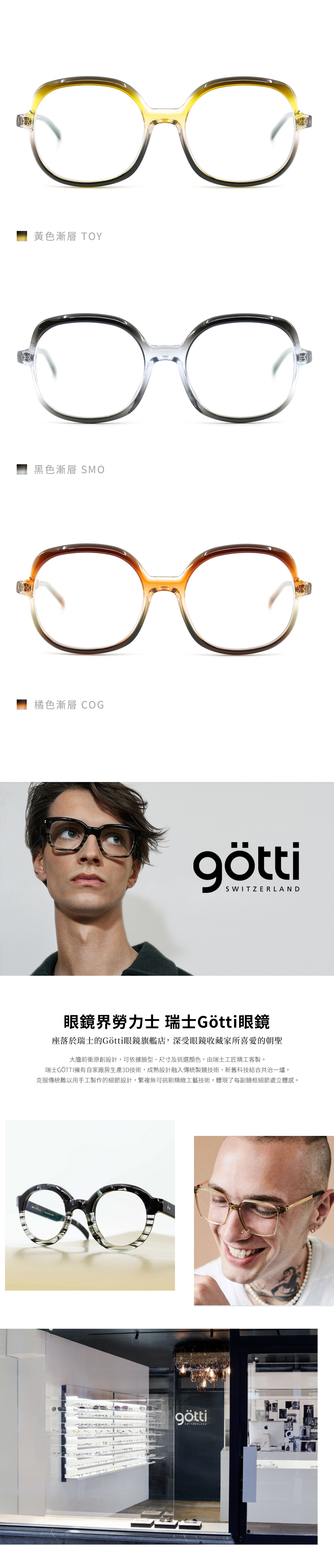 COB-BLKM-SBRM-G-SMOS-GPUB-GоSWITZERLAND 座落於瑞士的Götti眼鏡旗艦店,深受眼鏡收藏家所喜愛的朝聖大膽前衛原創設計,可依據臉型、尺寸及挑選顏色,由瑞士工匠精工客製。克服傳統難以用手工製作的細節設計,繁複無可挑剔精緻工藝技術,體現了每副鏡框細節處立體感。götti